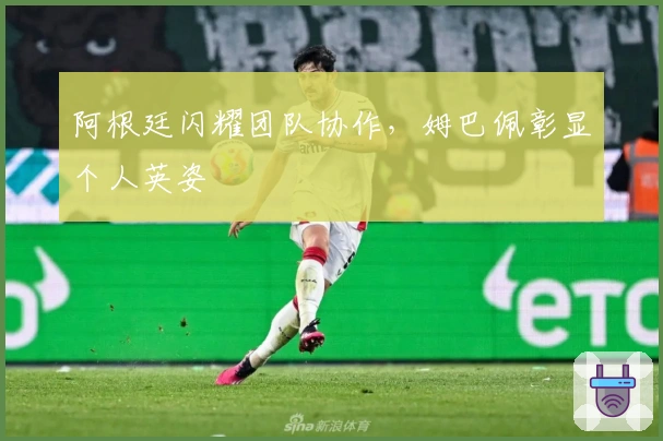 阿根廷闪耀团队协作，姆巴佩彰显个人英姿