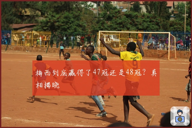 梅西到底赢得了47冠还是48冠？真相揭晓
