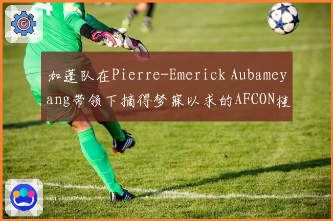加蓬队在Pierre-Emerick Aubameyang带领下摘得梦寐以求的AFCON桂冠
