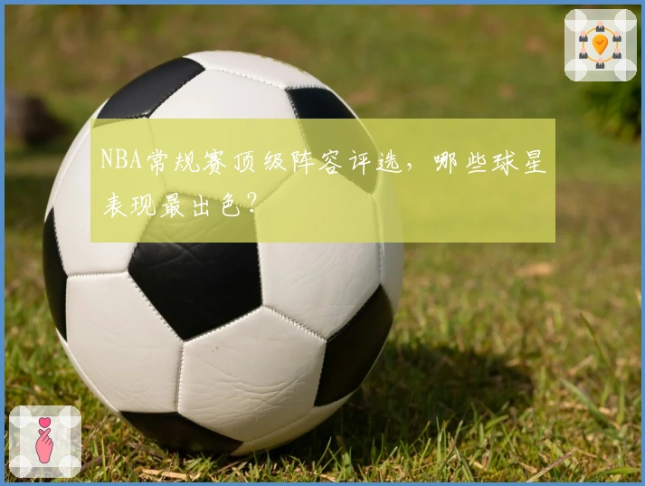 NBA常规赛顶级阵容评选，哪些球星表现最出色？