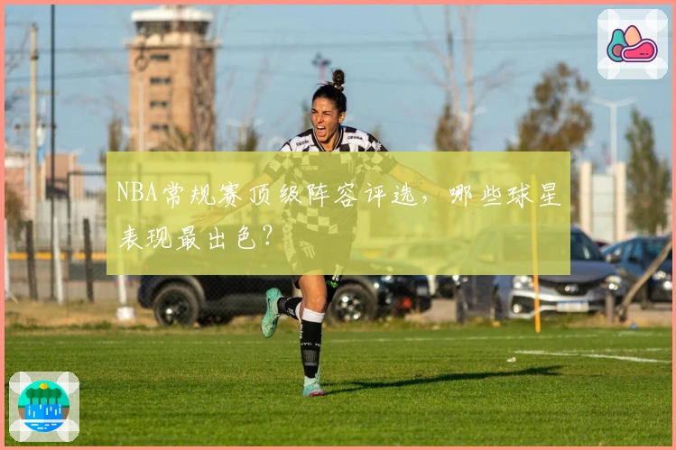 NBA常规赛顶级阵容评选，哪些球星表现最出色？