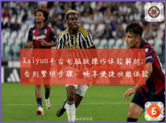 Kaiyun平台电脑版操作体验解析:告别繁琐步骤,畅享便捷功能体验