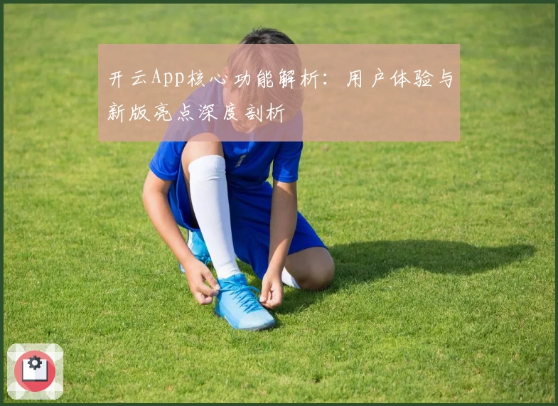 开云App核心功能解析：用户体验与新版亮点深度剖析
