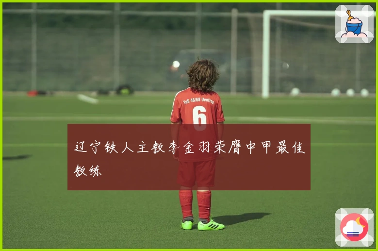 辽宁铁人主教李金羽荣膺中甲最佳教练