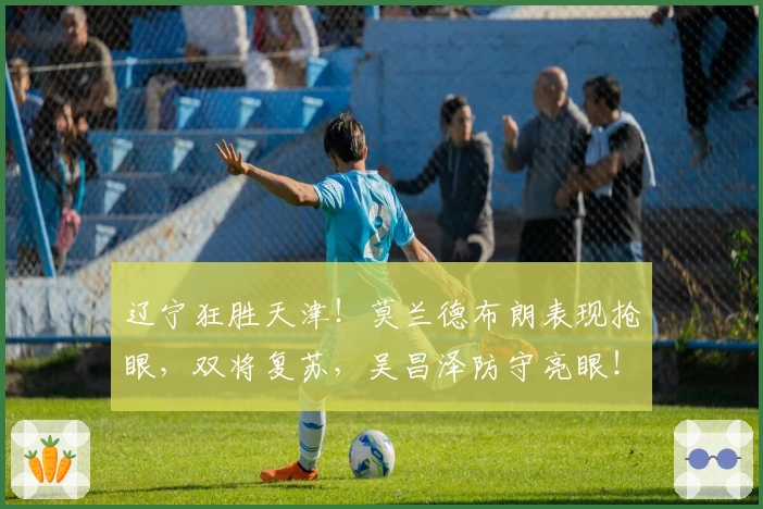 辽宁狂胜天津！莫兰德布朗表现抢眼，双将复苏，吴昌泽防守亮眼！