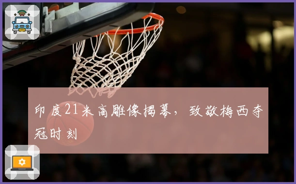 印度21米高雕像揭幕，致敬梅西夺冠时刻