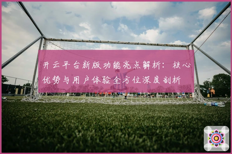 开云平台新版功能亮点解析：核心优势与用户体验全方位深度剖析